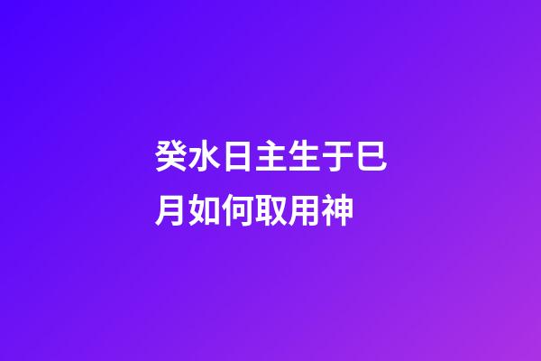 癸水日主生于巳月如何取用神?