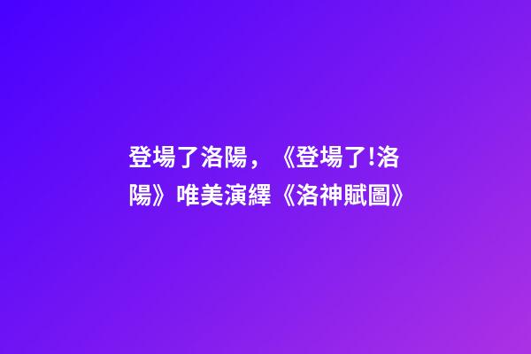 登場了洛陽，《登場了!洛陽》唯美演繹《洛神賦圖》-第1張-觀點(diǎn)-玄機(jī)派