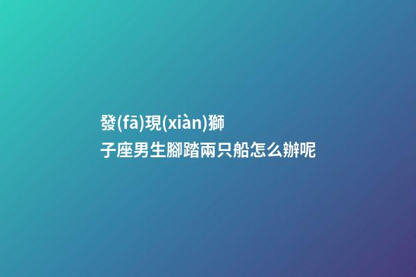 發(fā)現(xiàn)獅子座男生腳踏兩只船怎么辦呢-第1張-星座運(yùn)勢-玄機(jī)派