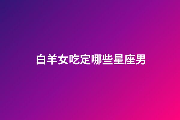 白羊女吃定哪些星座男（最終注定娶白羊女的星座）-第1張-星座運(yùn)勢(shì)-玄機(jī)派