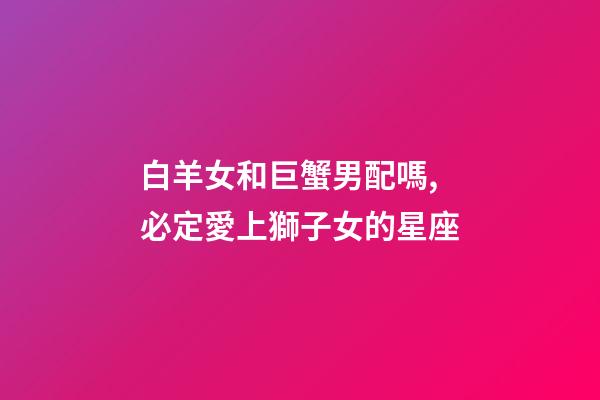 白羊女和巨蟹男配嗎,必定愛上獅子女的星座-第1張-觀點-玄機派