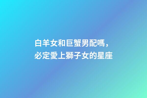 白羊女和巨蟹男配嗎，必定愛上獅子女的星座-第1張-觀點-玄機派