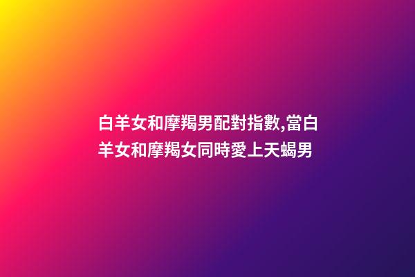 白羊女和摩羯男配對指數,當白羊女和摩羯女同時愛上天蝎男-第1張-觀點-玄機派