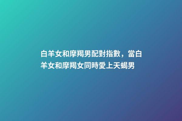 白羊女和摩羯男配對指數，當白羊女和摩羯女同時愛上天蝎男-第1張-觀點-玄機派