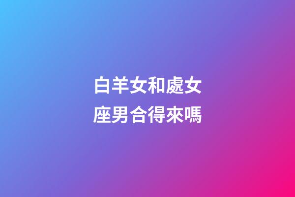 白羊女和處女座男合得來嗎-第1張-星座運勢-玄機派