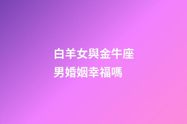 白羊女與金牛座男婚姻幸福嗎-第1張-星座運勢-玄機派
