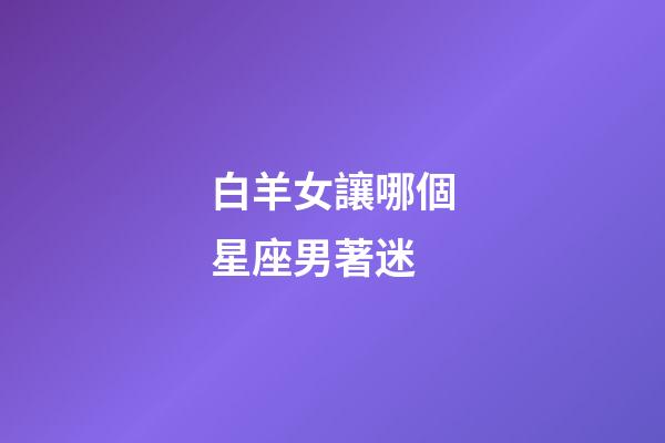 白羊女讓哪個星座男著迷-第1張-星座運勢-玄機派