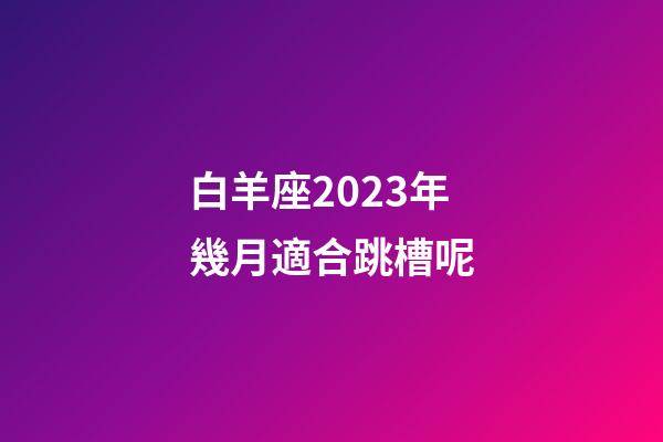 白羊座2023年幾月適合跳槽呢-第1張-星座運勢-玄機派