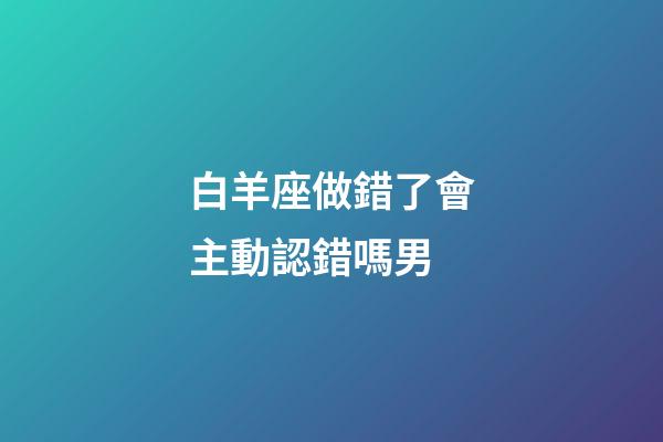 白羊座做錯了會主動認錯嗎男-第1張-星座運勢-玄機派