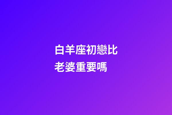 白羊座初戀比老婆重要嗎-第1張-星座運勢-玄機派