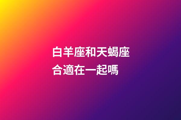 白羊座和天蝎座合適在一起嗎-第1張-星座運勢-玄機派
