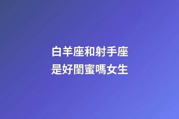 白羊座和射手座是好閨蜜嗎女生-第1張-星座運(yùn)勢-玄機(jī)派
