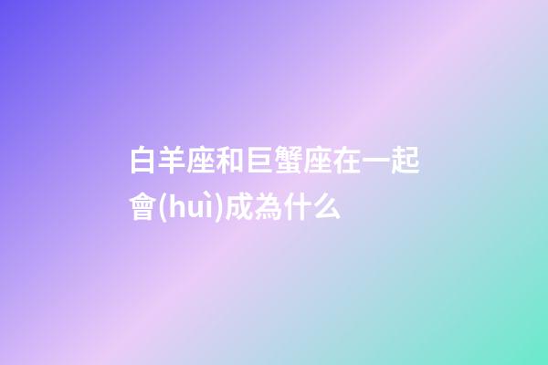 白羊座和巨蟹座在一起會(huì)成為什么-第1張-星座運(yùn)勢(shì)-玄機(jī)派