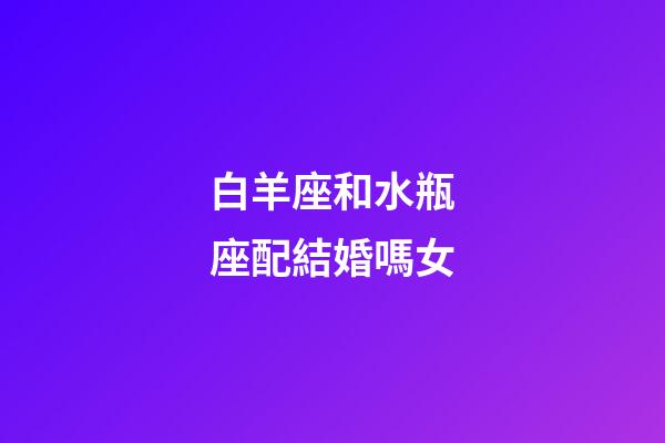 白羊座和水瓶座配結婚嗎女-第1張-星座運勢-玄機派