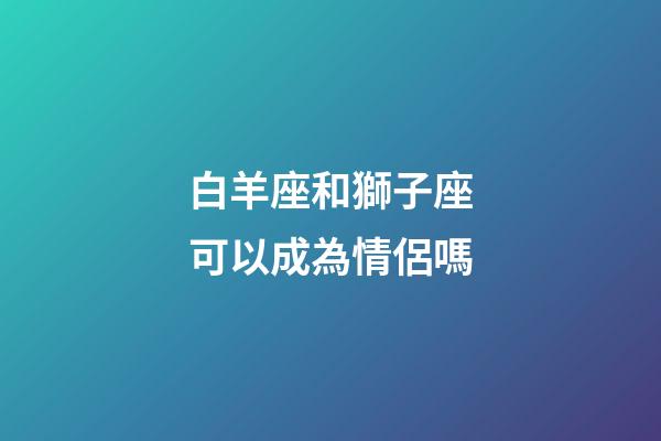 白羊座和獅子座可以成為情侶嗎-第1張-星座運勢-玄機派