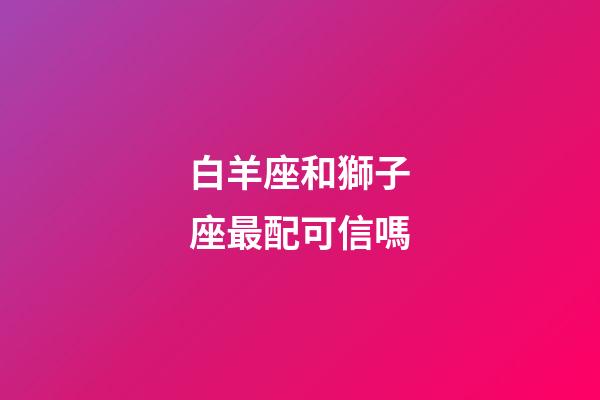 白羊座和獅子座最配可信嗎-第1張-星座運勢-玄機派
