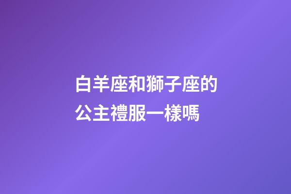 白羊座和獅子座的公主禮服一樣嗎-第1張-星座運勢-玄機派
