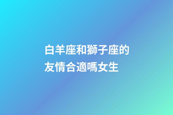 白羊座和獅子座的友情合適嗎女生-第1張-星座運勢-玄機派