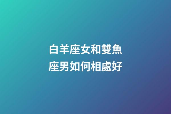 白羊座女和雙魚座男如何相處好-第1張-星座運勢-玄機派
