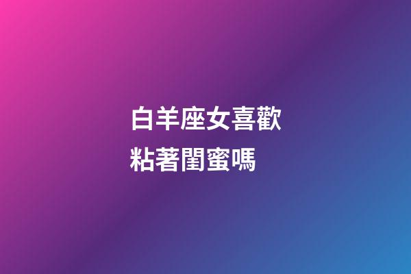白羊座女喜歡粘著閨蜜嗎-第1張-星座運勢-玄機派