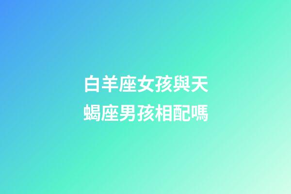 白羊座女孩與天蝎座男孩相配嗎-第1張-星座運勢-玄機派