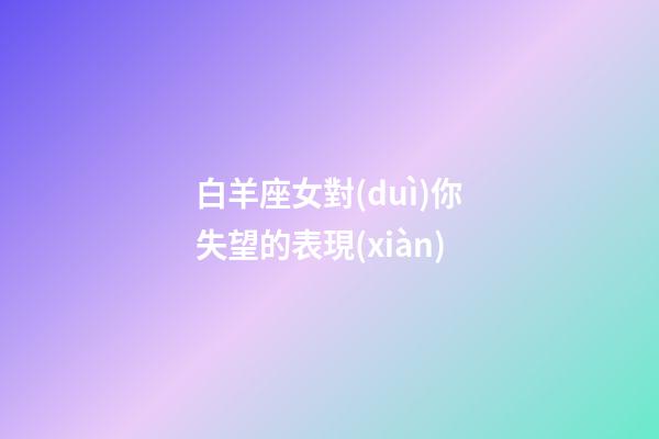 白羊座女對(duì)你失望的表現(xiàn)-第1張-星座運(yùn)勢(shì)-玄機(jī)派