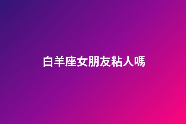白羊座女朋友粘人嗎-第1張-星座運勢-玄機派