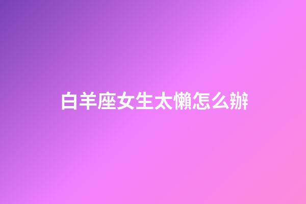 白羊座女生太懶怎么辦-第1張-星座運勢-玄機派