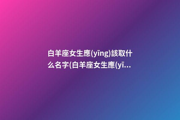 白羊座女生應(yīng)該取什么名字(白羊座女生應(yīng)該取什么名字好聽(tīng))