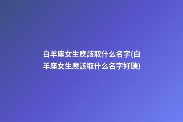 白羊座女生應該取什么名字(白羊座女生應該取什么名字好聽)