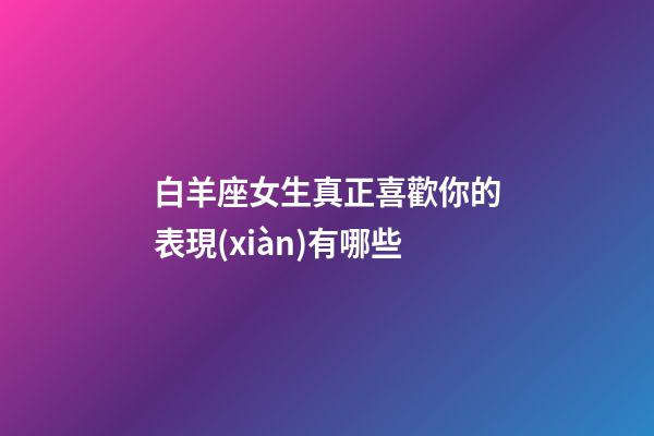 白羊座女生真正喜歡你的表現(xiàn)有哪些-第1張-星座運勢-玄機派