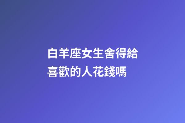 白羊座女生舍得給喜歡的人花錢嗎-第1張-星座運勢-玄機派