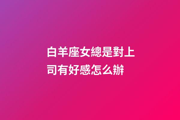 白羊座女總是對上司有好感怎么辦-第1張-星座運勢-玄機派
