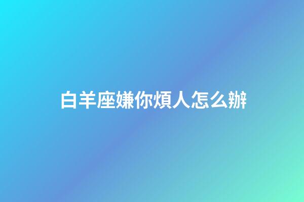 白羊座嫌你煩人怎么辦-第1張-星座運(yùn)勢(shì)-玄機(jī)派