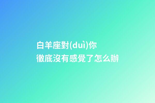 白羊座對(duì)你徹底沒有感覺了怎么辦-第1張-星座運(yùn)勢(shì)-玄機(jī)派