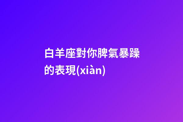 白羊座對你脾氣暴躁的表現(xiàn)-第1張-星座運勢-玄機派