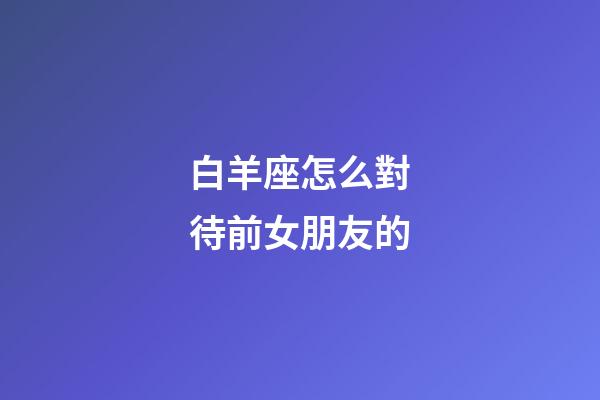 白羊座怎么對待前女朋友的-第1張-星座運勢-玄機派
