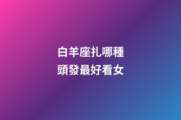 白羊座扎哪種頭發最好看女-第1張-星座運勢-玄機派