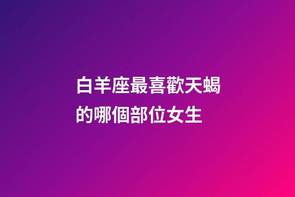 白羊座最喜歡天蝎的哪個部位女生-第1張-星座運(yùn)勢-玄機(jī)派
