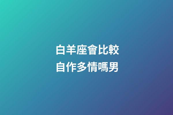 白羊座會比較自作多情嗎男-第1張-星座運勢-玄機派