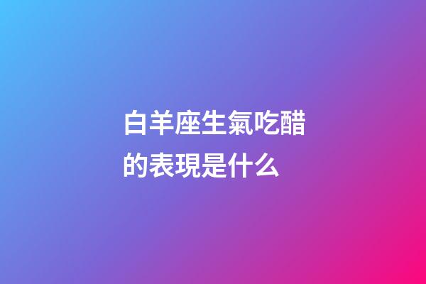 白羊座生氣吃醋的表現是什么-第1張-星座運勢-玄機派