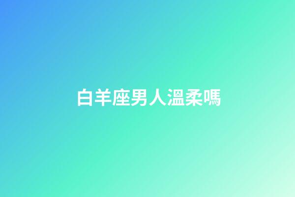 白羊座男人溫柔嗎-第1張-星座運勢-玄機派
