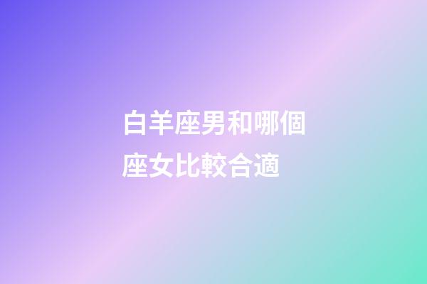 白羊座男和哪個座女比較合適-第1張-星座運勢-玄機派