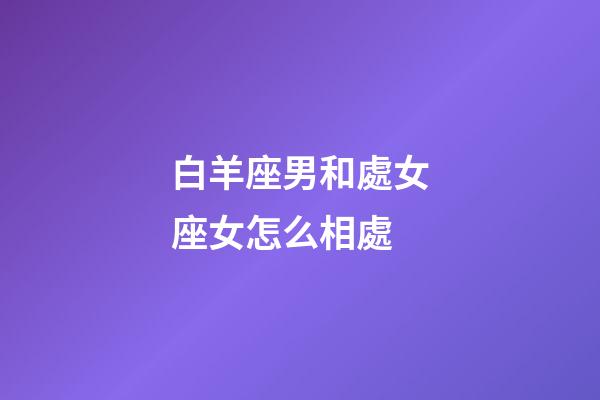 白羊座男和處女座女怎么相處-第1張-星座運勢-玄機派