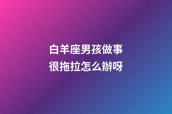 白羊座男孩做事很拖拉怎么辦呀-第1張-星座運勢-玄機派