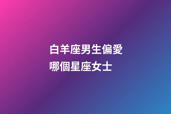 白羊座男生偏愛哪個星座女士-第1張-星座運勢-玄機派