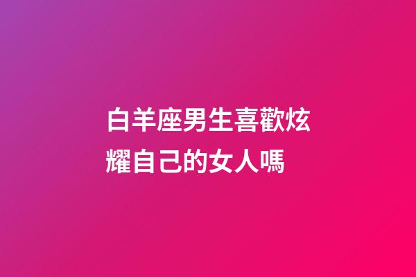 白羊座男生喜歡炫耀自己的女人嗎-第1張-星座運勢-玄機派