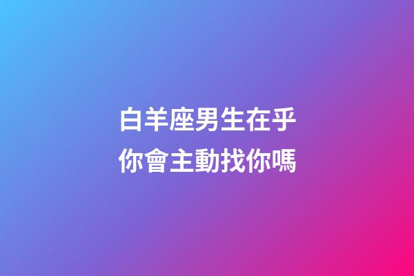 白羊座男生在乎你會主動找你嗎-第1張-星座運(yùn)勢-玄機(jī)派