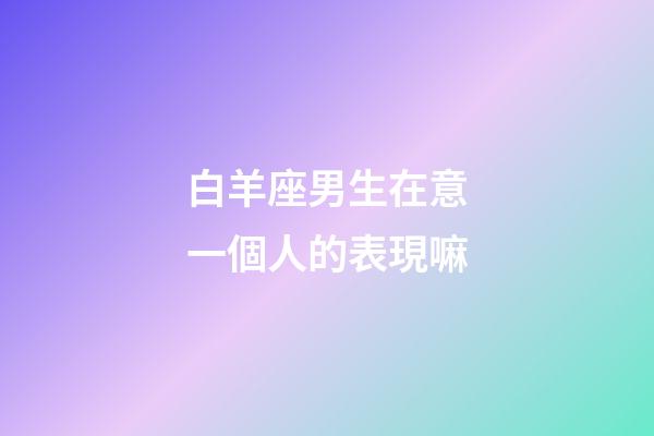 白羊座男生在意一個人的表現嘛-第1張-星座運勢-玄機派