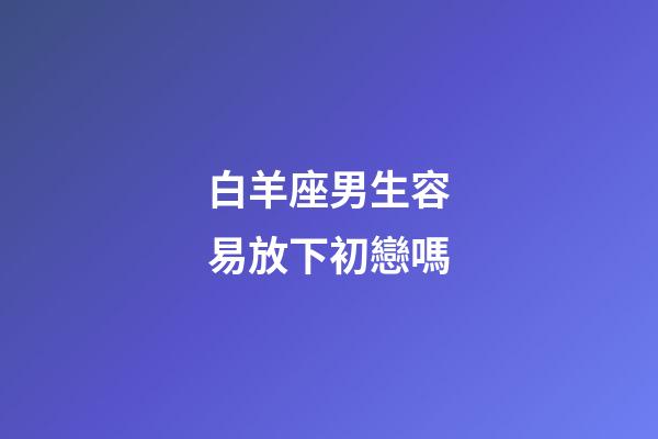 白羊座男生容易放下初戀嗎-第1張-星座運勢-玄機(jī)派